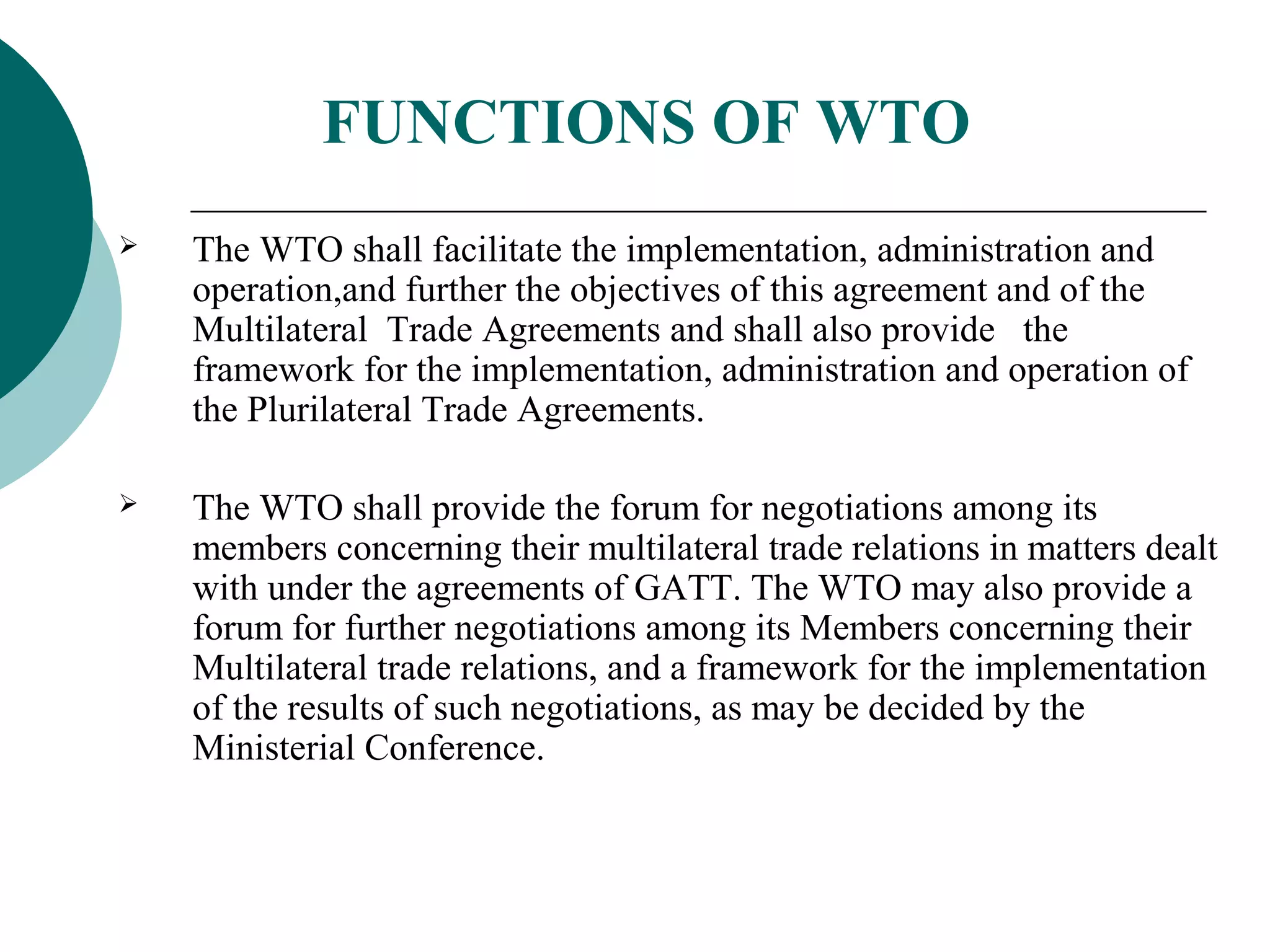 FUNCTIONS OF WTO 
 The WTO shall facilitate the implementation, administration and 
operation,and further the objectives of this agreement and of the 
Multilateral Trade Agreements and shall also provide the 
framework for the implementation, administration and operation of 
the Plurilateral Trade Agreements. 
 The WTO shall provide the forum for negotiations among its 
members concerning their multilateral trade relations in matters dealt 
with under the agreements of GATT. The WTO may also provide a 
forum for further negotiations among its Members concerning their 
Multilateral trade relations, and a framework for the implementation 
of the results of such negotiations, as may be decided by the 
Ministerial Conference. 
 