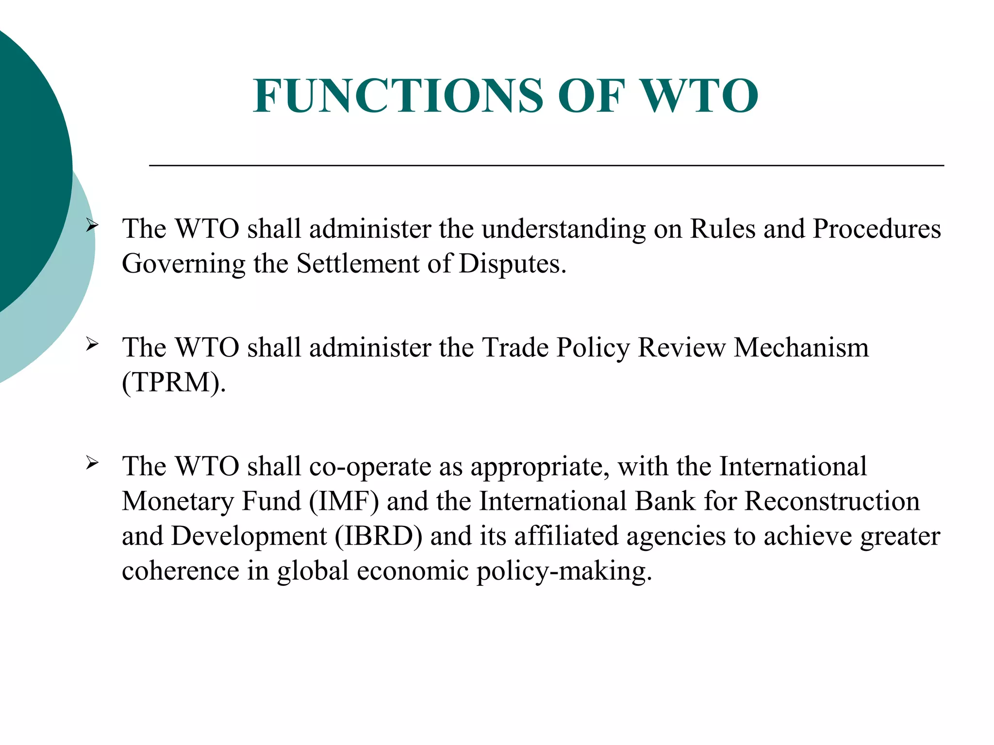 FUNCTIONS OF WTO 
 The WTO shall administer the understanding on Rules and Procedures 
Governing the Settlement of Disputes. 
 The WTO shall administer the Trade Policy Review Mechanism 
(TPRM). 
 The WTO shall co-operate as appropriate, with the International 
Monetary Fund (IMF) and the International Bank for Reconstruction 
and Development (IBRD) and its affiliated agencies to achieve greater 
coherence in global economic policy-making. 
 