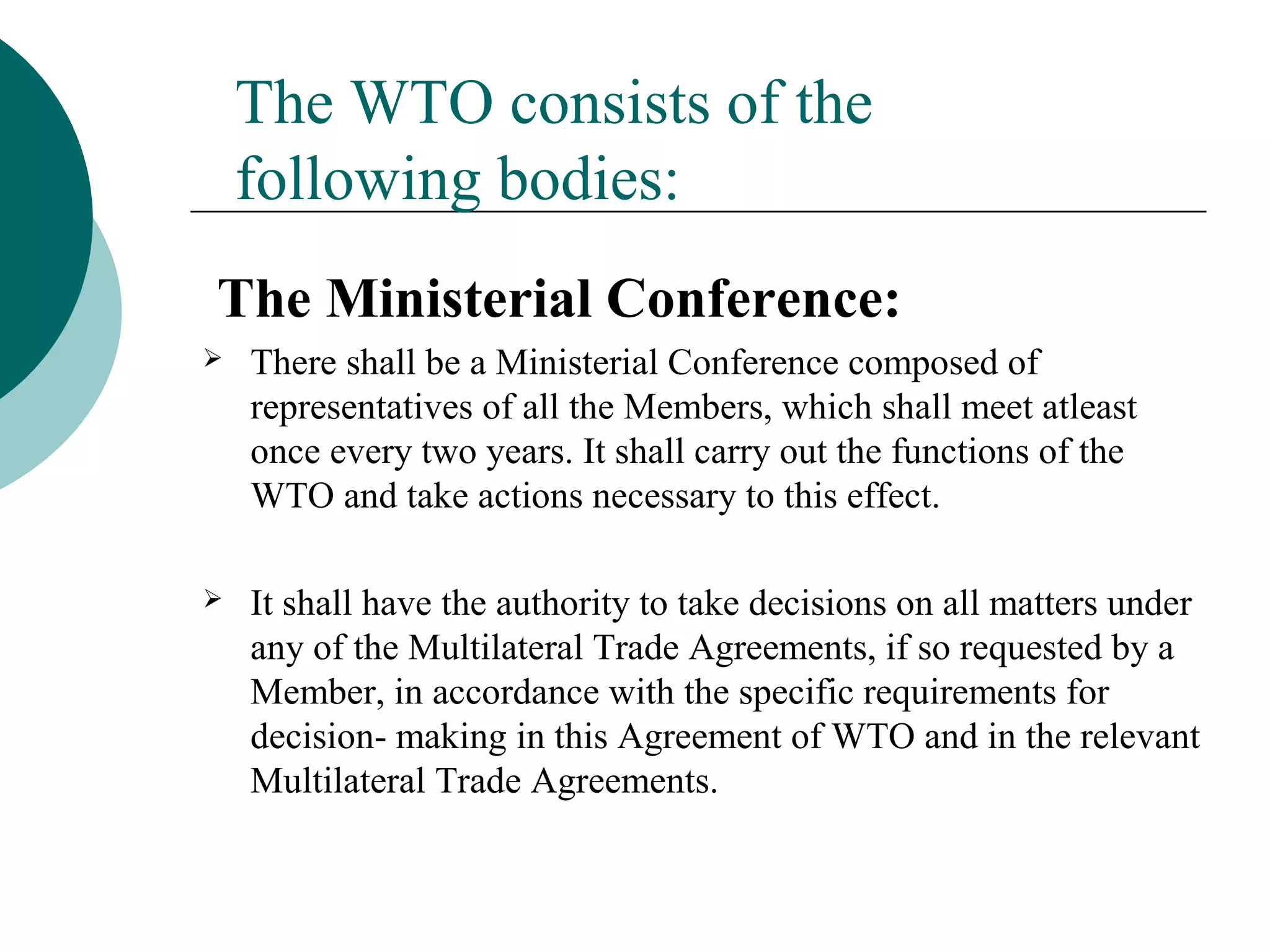 The WTO consists of the 
following bodies: 
The Ministerial Conference: 
 There shall be a Ministerial Conference composed of 
representatives of all the Members, which shall meet atleast 
once every two years. It shall carry out the functions of the 
WTO and take actions necessary to this effect. 
 It shall have the authority to take decisions on all matters under 
any of the Multilateral Trade Agreements, if so requested by a 
Member, in accordance with the specific requirements for 
decision- making in this Agreement of WTO and in the relevant 
Multilateral Trade Agreements. 
 