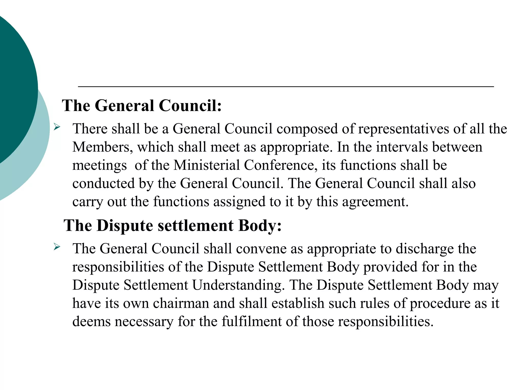 The General Council: 
 There shall be a General Council composed of representatives of all the 
Members, which shall meet as appropriate. In the intervals between 
meetings of the Ministerial Conference, its functions shall be 
conducted by the General Council. The General Council shall also 
carry out the functions assigned to it by this agreement. 
The Dispute settlement Body: 
 The General Council shall convene as appropriate to discharge the 
responsibilities of the Dispute Settlement Body provided for in the 
Dispute Settlement Understanding. The Dispute Settlement Body may 
have its own chairman and shall establish such rules of procedure as it 
deems necessary for the fulfilment of those responsibilities. 
 