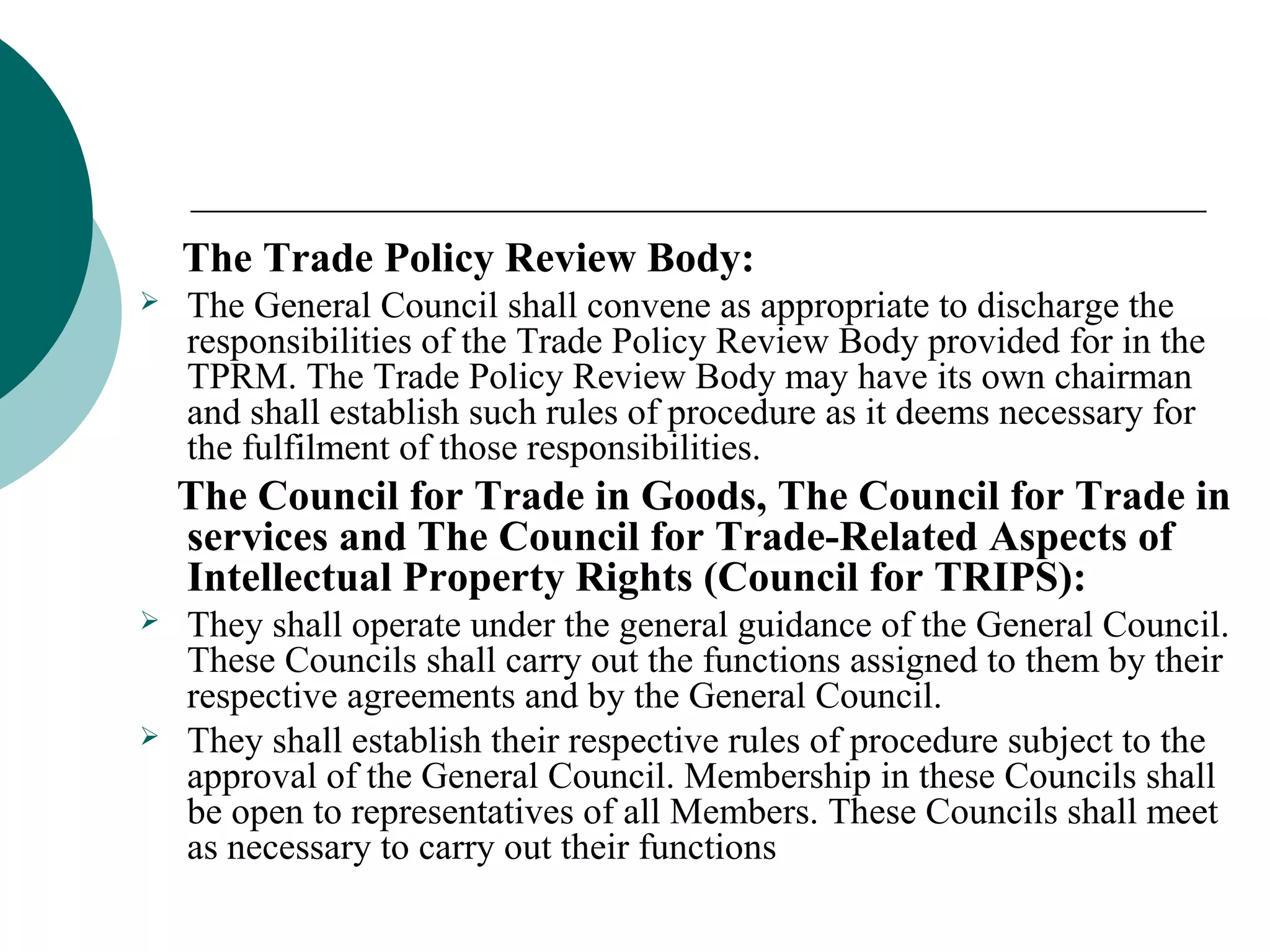 The Trade Policy Review Body: 
 The General Council shall convene as appropriate to discharge the 
responsibilities of the Trade Policy Review Body provided for in the 
TPRM. The Trade Policy Review Body may have its own chairman 
and shall establish such rules of procedure as it deems necessary for 
the fulfilment of those responsibilities. 
The Council for Trade in Goods, The Council for Trade in 
services and The Council for Trade-Related Aspects of 
Intellectual Property Rights (Council for TRIPS): 
 They shall operate under the general guidance of the General Council. 
These Councils shall carry out the functions assigned to them by their 
respective agreements and by the General Council. 
 They shall establish their respective rules of procedure subject to the 
approval of the General Council. Membership in these Councils shall 
be open to representatives of all Members. These Councils shall meet 
as necessary to carry out their functions 
 