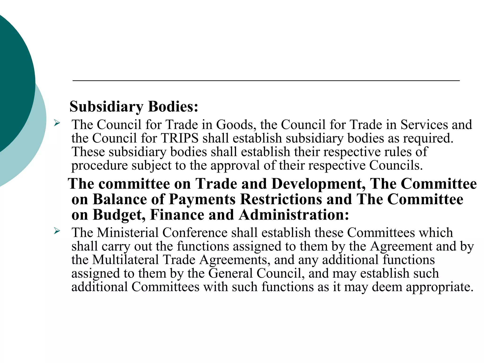 Subsidiary Bodies: 
 The Council for Trade in Goods, the Council for Trade in Services and 
the Council for TRIPS shall establish subsidiary bodies as required. 
These subsidiary bodies shall establish their respective rules of 
procedure subject to the approval of their respective Councils. 
The committee on Trade and Development, The Committee 
on Balance of Payments Restrictions and The Committee 
on Budget, Finance and Administration: 
 The Ministerial Conference shall establish these Committees which 
shall carry out the functions assigned to them by the Agreement and by 
the Multilateral Trade Agreements, and any additional functions 
assigned to them by the General Council, and may establish such 
additional Committees with such functions as it may deem appropriate. 
 