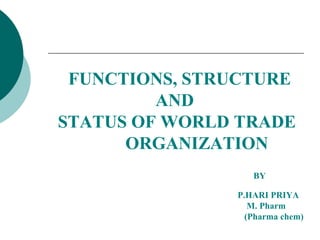 FUNCTIONS, STRUCTURE 
AND 
STATUS OF WORLD TRADE 
ORGANIZATION 
BY 
P.HARI PRIYA 
M. Pharm 
(Pharma chem) 
 