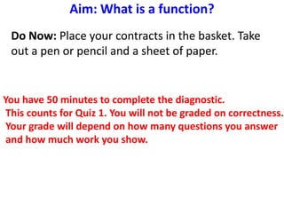 Aim: What is a function?
Do Now: Place your contracts in the basket. Take
out a pen or pencil and a sheet of paper.
You have 50 minutes to complete the diagnostic.
This counts for Quiz 1. You will not be graded on correctness.
Your grade will depend on how many questions you answer
and how much work you show.
 