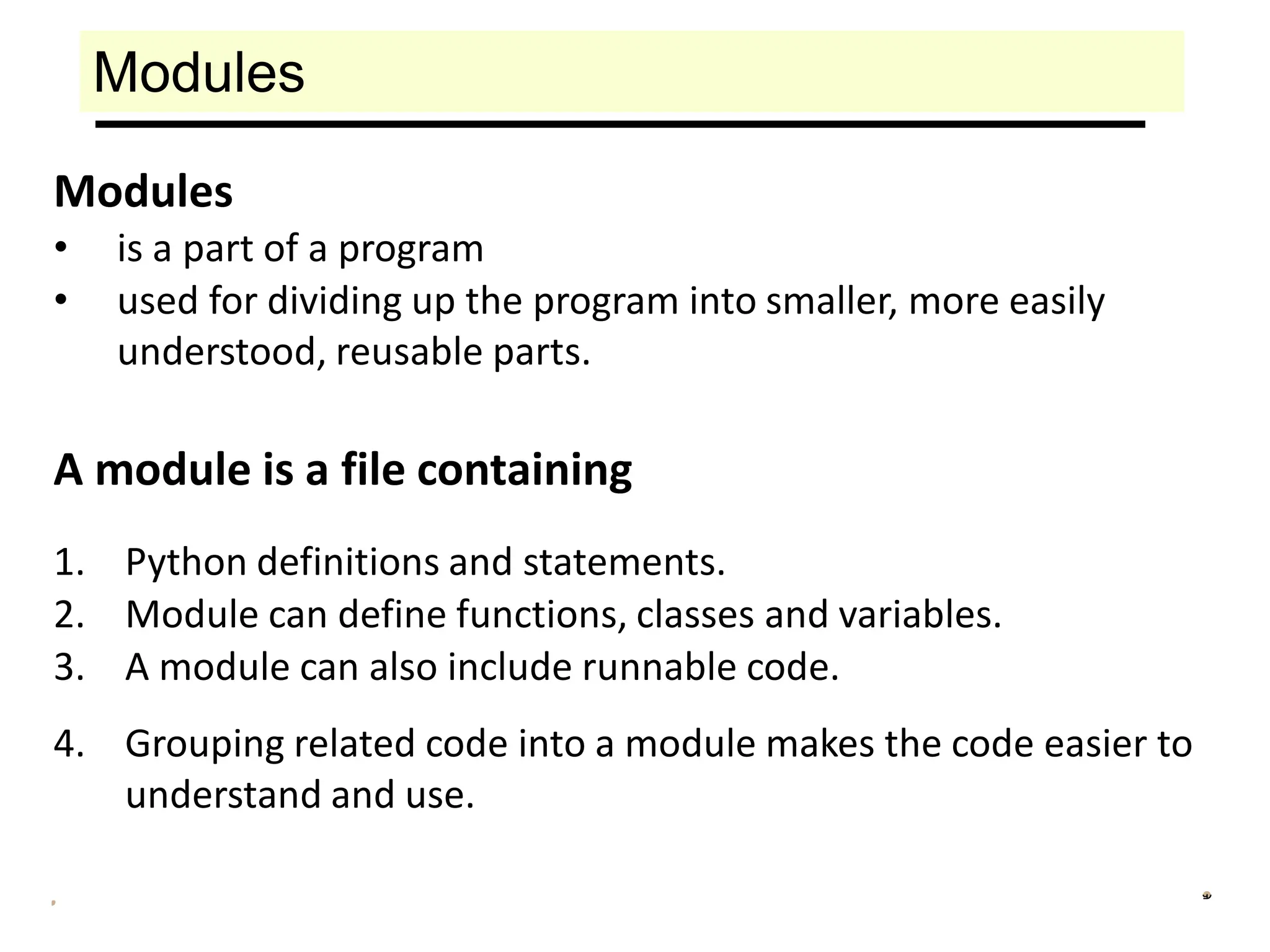 Modules
Modules
• is a part of a program
• used for dividing up the program into smaller, more easily
understood, reusable parts.
A module is a file containing
1. Python definitions and statements.
2. Module can define functions, classes and variables.
3. A module can also include runnable code.
4. Grouping related code into a module makes the code easier to
understand and use.
 