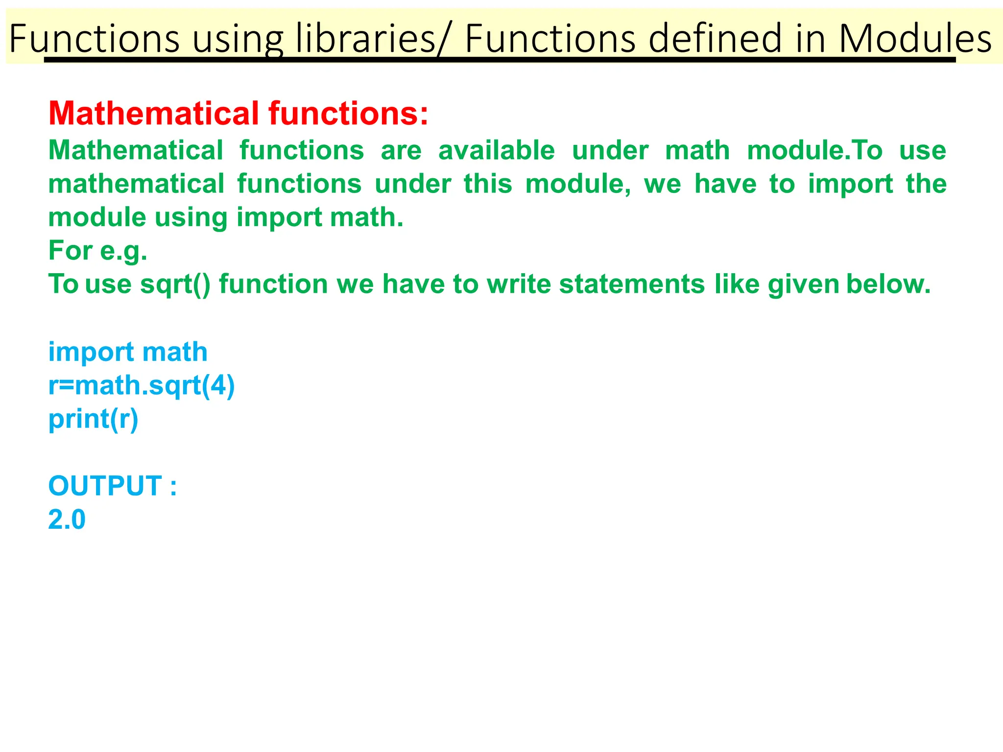 Functions using libraries/ Functions defined in Modules
Mathematical functions:
Mathematical functions are available under math module.To use
mathematical functions under this module, we have to import the
module using import math.
For e.g.
To use sqrt() function we have to write statements like given below.
import math
r=math.sqrt(4)
print(r)
OUTPUT :
2.0
 