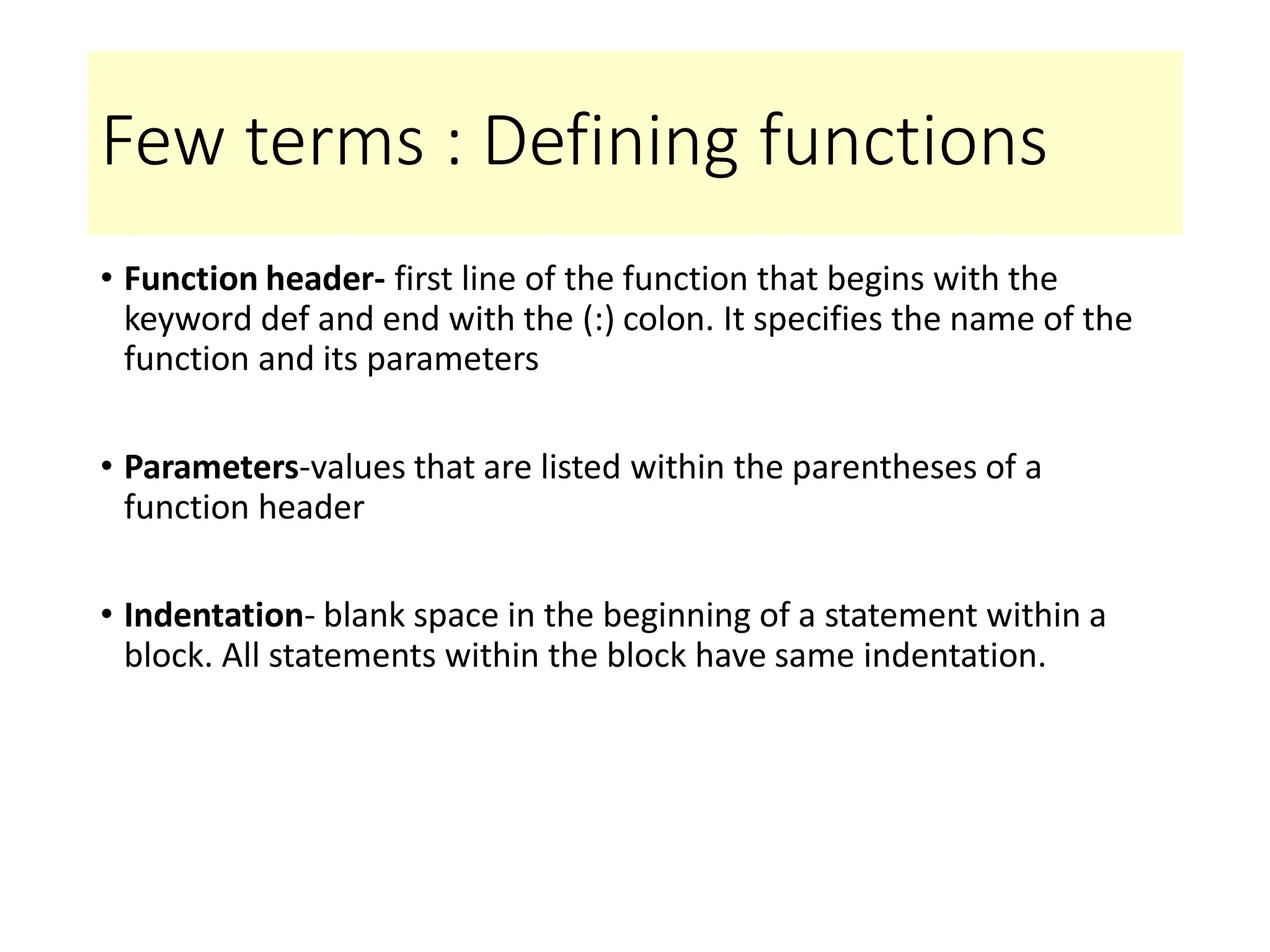 Few terms : Defining functions
• Function header- first line of the function that begins with the
keyword def and end with the (:) colon. It specifies the name of the
function and its parameters
• Parameters-values that are listed within the parentheses of a
function header
• Indentation- blank space in the beginning of a statement within a
block. All statements within the block have same indentation.
 