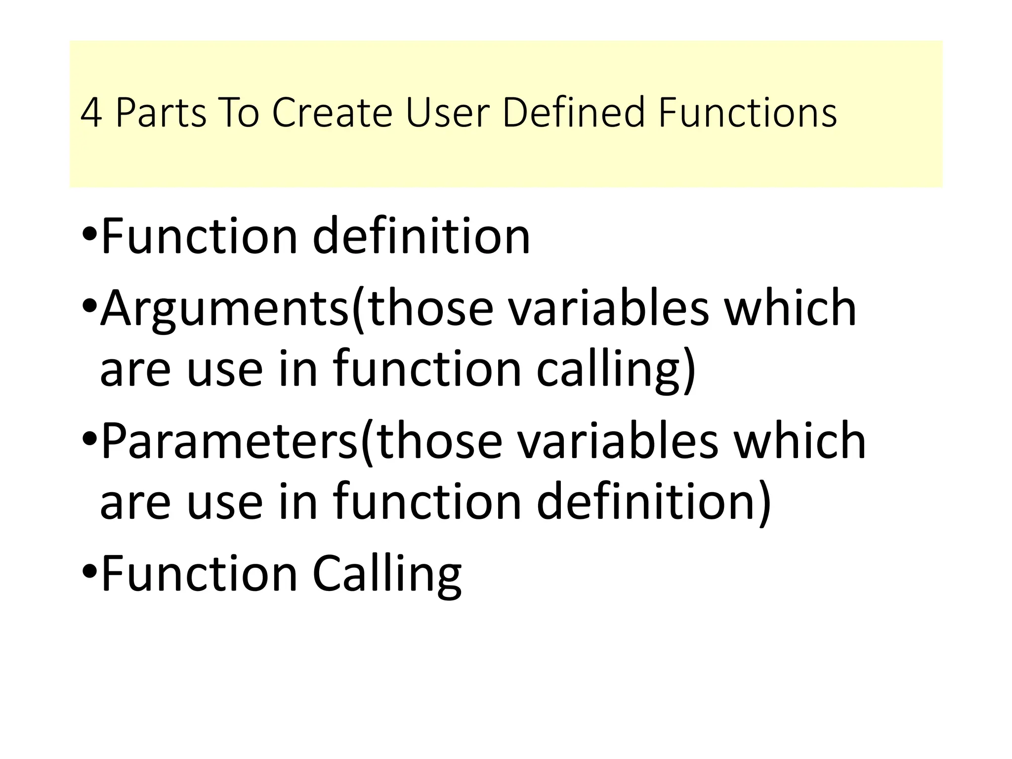 4 Parts To Create User Defined Functions
•Function definition
•Arguments(those variables which
are use in function calling)
•Parameters(those variables which
are use in function definition)
•Function Calling
 