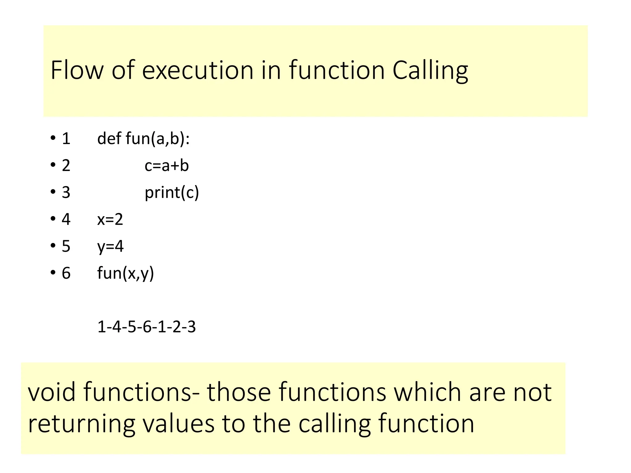 Flow of execution in function Calling
• 1 def fun(a,b):
• 2 c=a+b
• 3 print(c)
• 4 x=2
• 5 y=4
• 6 fun(x,y)
1-4-5-6-1-2-3
void functions- those functions which are not
returning values to the calling function
 
