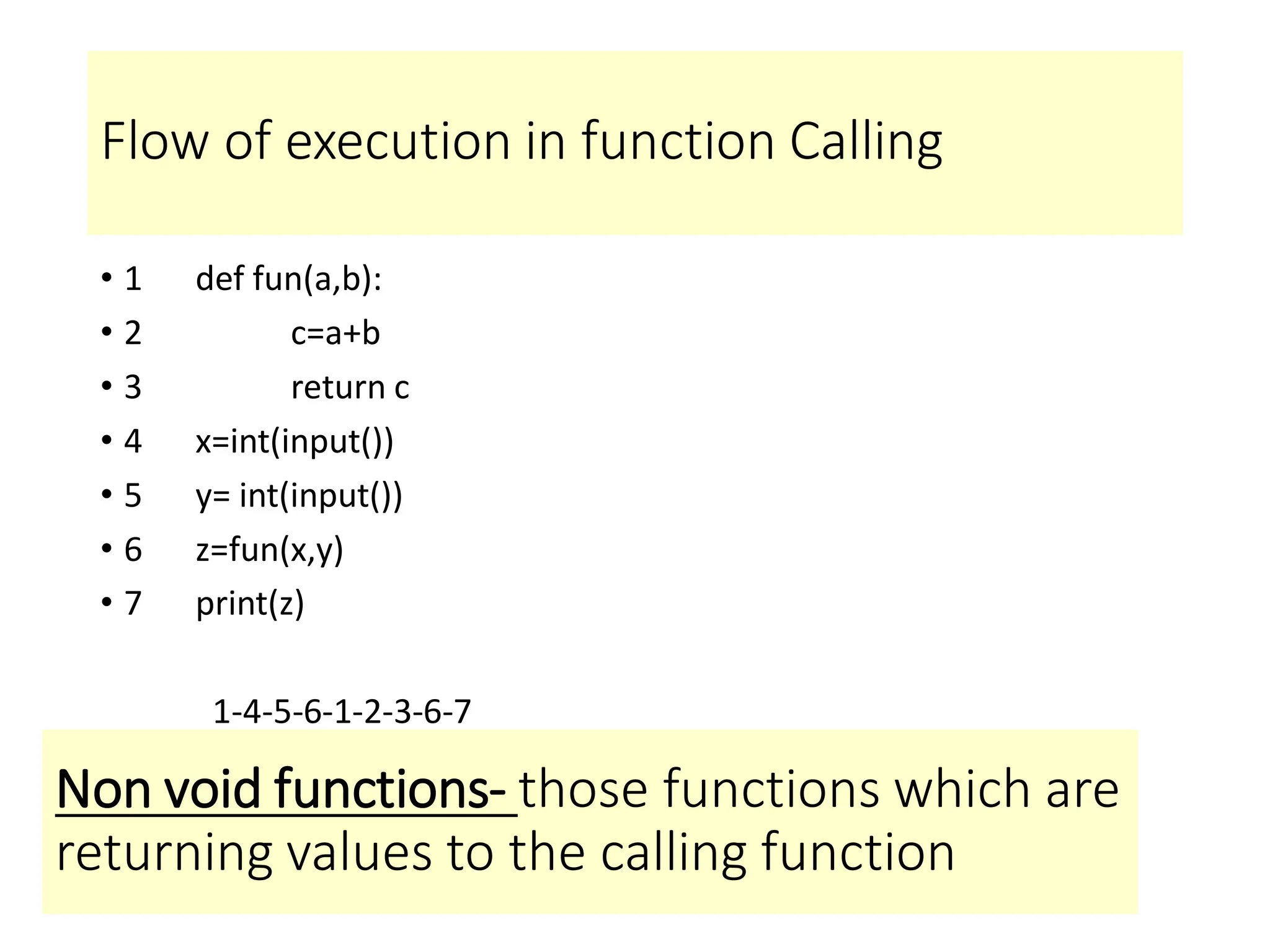 Flow of execution in function Calling
• 1 def fun(a,b):
• 2 c=a+b
• 3 return c
• 4 x=int(input())
• 5 y= int(input())
• 6 z=fun(x,y)
• 7 print(z)
1-4-5-6-1-2-3-6-7
Non void functions- those functions which are
returning values to the calling function
 