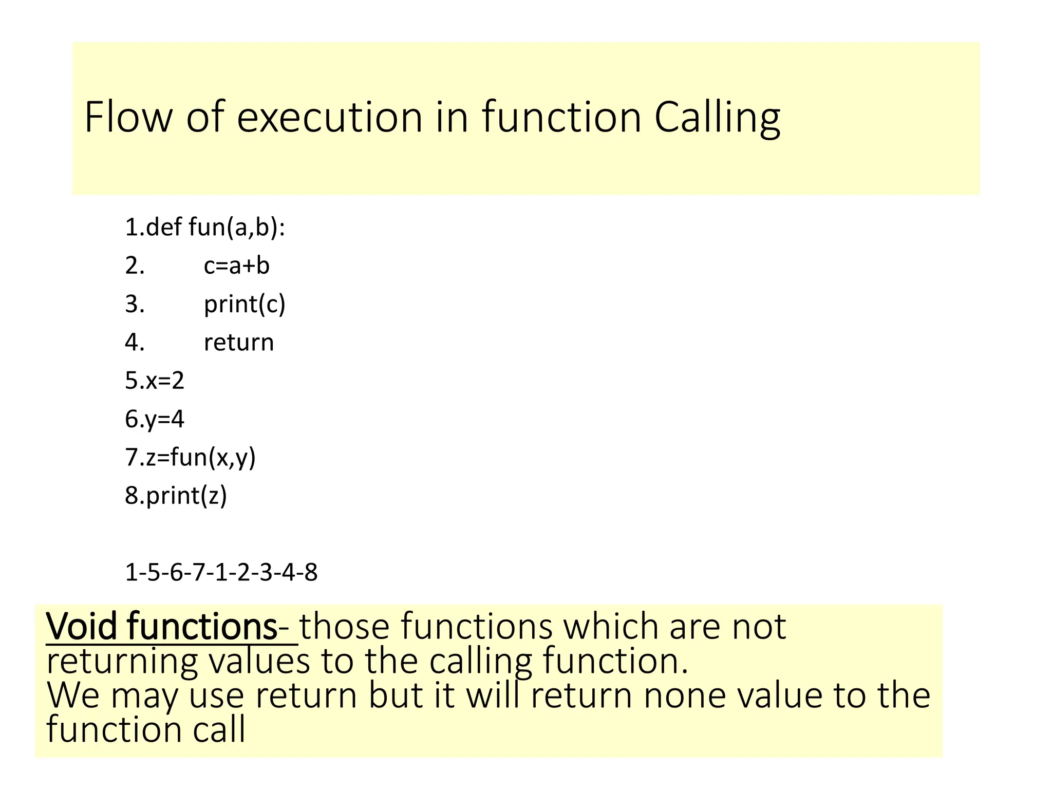 Flow of execution in function Calling
1.def fun(a,b):
2. c=a+b
3. print(c)
4. return
5.x=2
6.y=4
7.z=fun(x,y)
8.print(z)
1-5-6-7-1-2-3-4-8
Void functions- those functions which are not
returning values to the calling function.
We may use return but it will return none value to the
function call
 