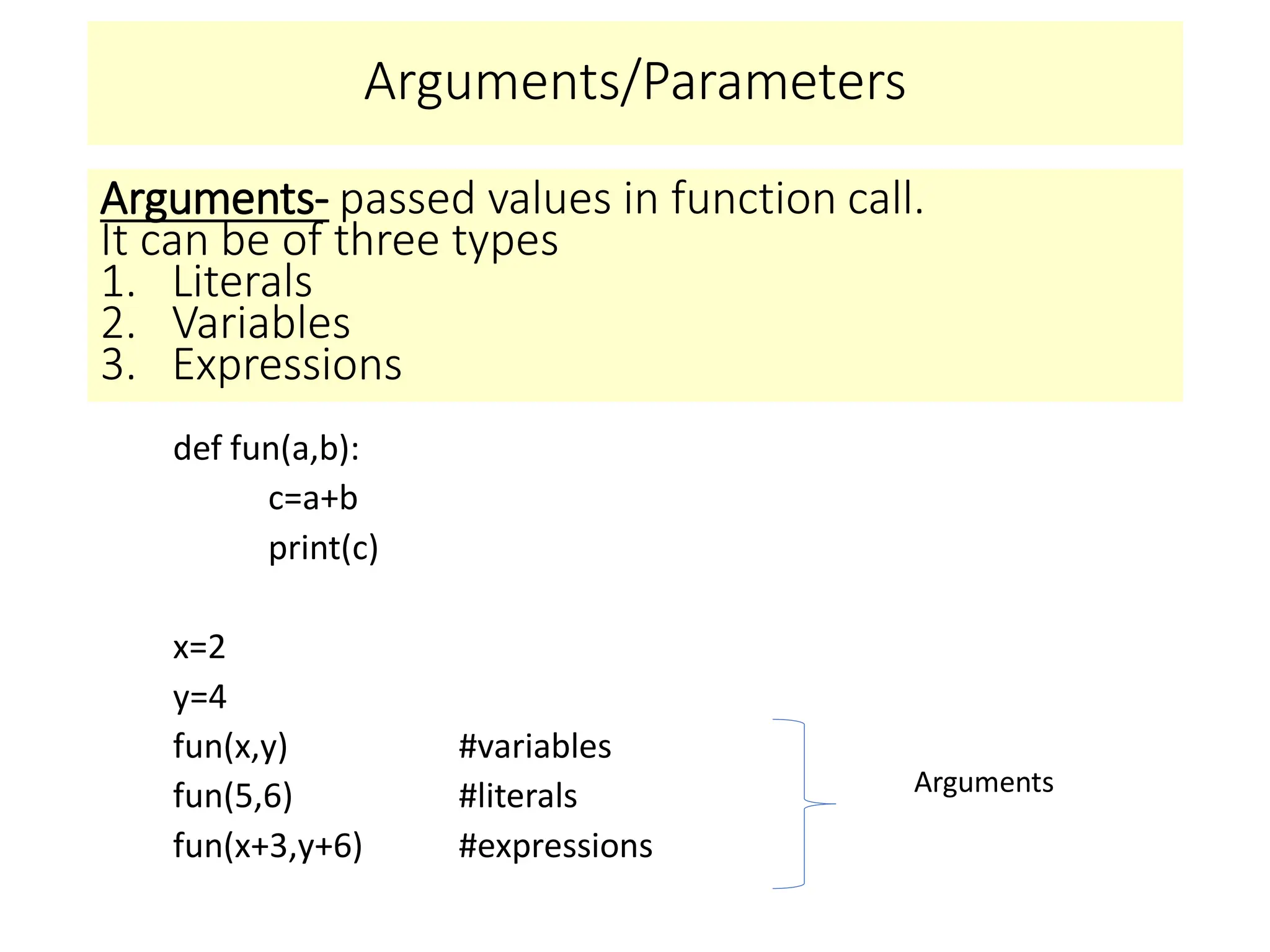 Arguments/Parameters
def fun(a,b):
c=a+b
print(c)
x=2
y=4
fun(x,y) #variables
fun(5,6) #literals
fun(x+3,y+6) #expressions
Arguments- passed values in function call.
It can be of three types
1. Literals
2. Variables
3. Expressions
Arguments
 