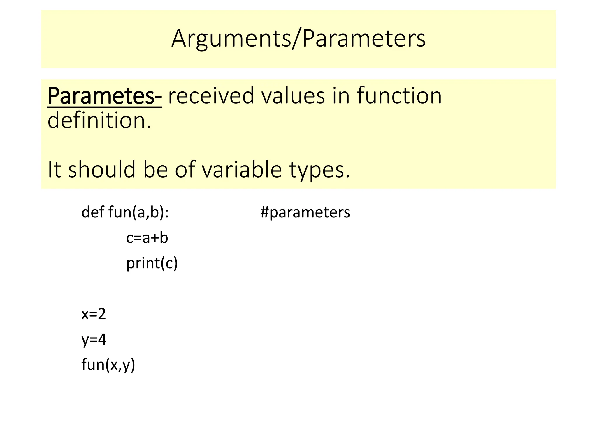 Arguments/Parameters
def fun(a,b): #parameters
c=a+b
print(c)
x=2
y=4
fun(x,y)
Parametes- received values in function
definition.
It should be of variable types.
 