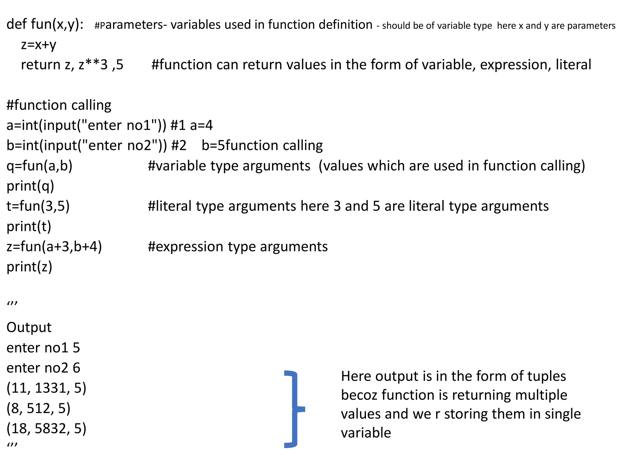 def fun(x,y): #Parameters- variables used in function definition - should be of variable type here x and y are parameters
z=x+y
return z, z**3 ,5 #function can return values in the form of variable, expression, literal
#function calling
a=int(input("enter no1")) #1 a=4
b=int(input("enter no2")) #2 b=5function calling
q=fun(a,b) #variable type arguments (values which are used in function calling)
print(q)
t=fun(3,5) #literal type arguments here 3 and 5 are literal type arguments
print(t)
z=fun(a+3,b+4) #expression type arguments
print(z)
‘’’
Output
enter no1 5
enter no2 6
(11, 1331, 5)
(8, 512, 5)
(18, 5832, 5)
‘’’
Here output is in the form of tuples
becoz function is returning multiple
values and we r storing them in single
variable
 