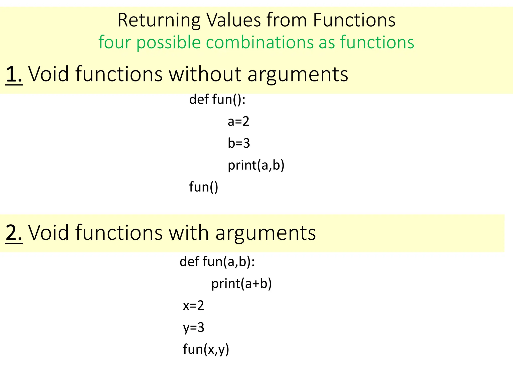 Returning Values from Functions
four possible combinations as functions
def fun():
a=2
b=3
print(a,b)
fun()
1. Void functions without arguments
2. Void functions with arguments
def fun(a,b):
print(a+b)
x=2
y=3
fun(x,y)
 