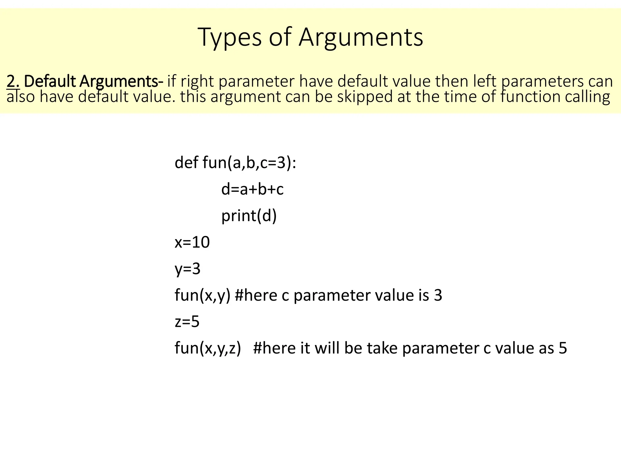 Types of Arguments
def fun(a,b,c=3):
d=a+b+c
print(d)
x=10
y=3
fun(x,y) #here c parameter value is 3
z=5
fun(x,y,z) #here it will be take parameter c value as 5
2. Default Arguments- if right parameter have default value then left parameters can
also have default value. this argument can be skipped at the time of function calling
 