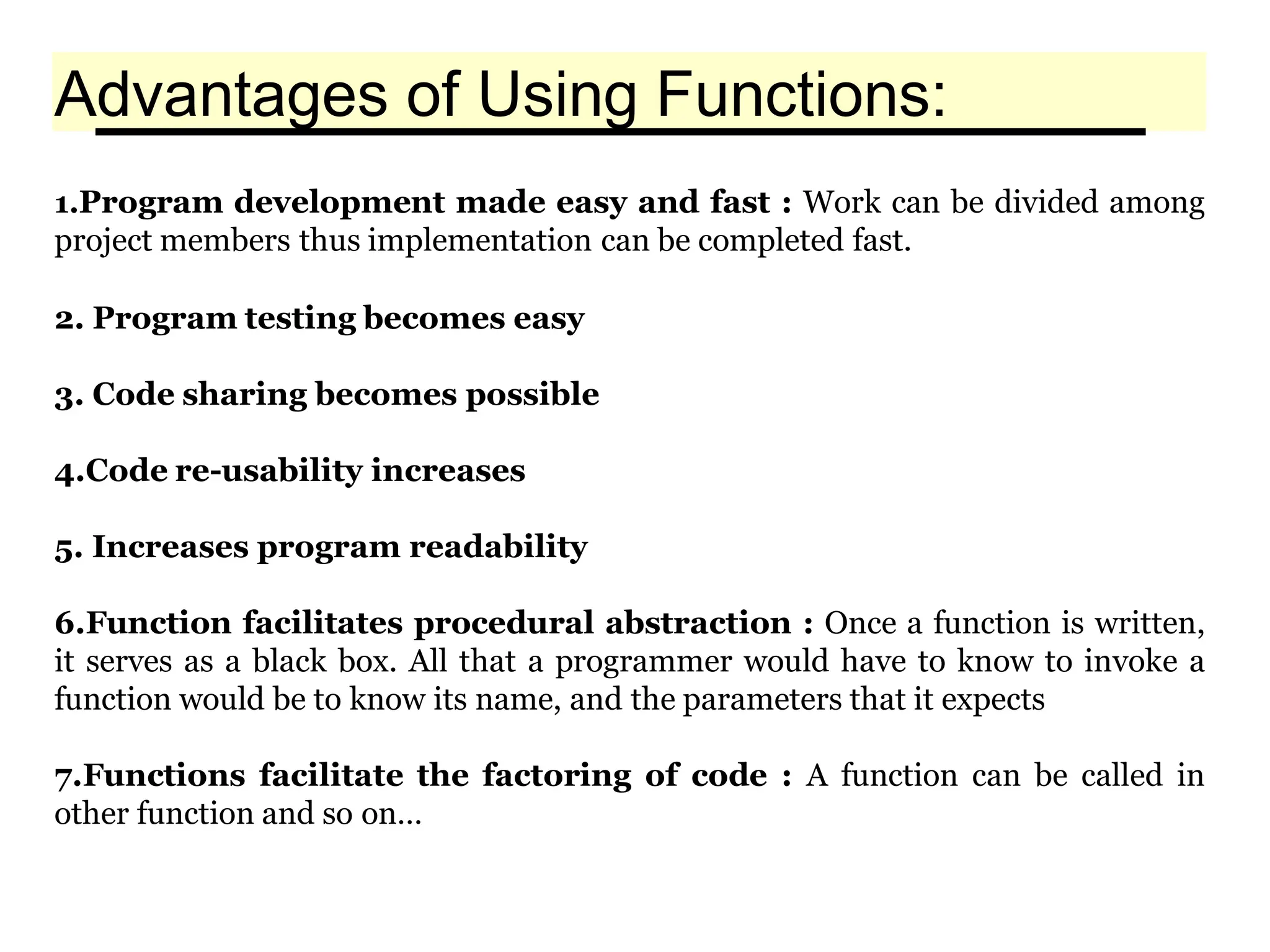 Advantages of Using Functions:
1.Program development made easy and fast : Work can be divided among
project members thus implementation can be completed fast.
2. Program testing becomes easy
3. Code sharing becomes possible
4.Code re-usability increases
5. Increases program readability
6.Function facilitates procedural abstraction : Once a function is written,
it serves as a black box. All that a programmer would have to know to invoke a
function would be to know its name, and the parameters that it expects
7.Functions facilitate the factoring of code : A function can be called in
other function and so on…
 