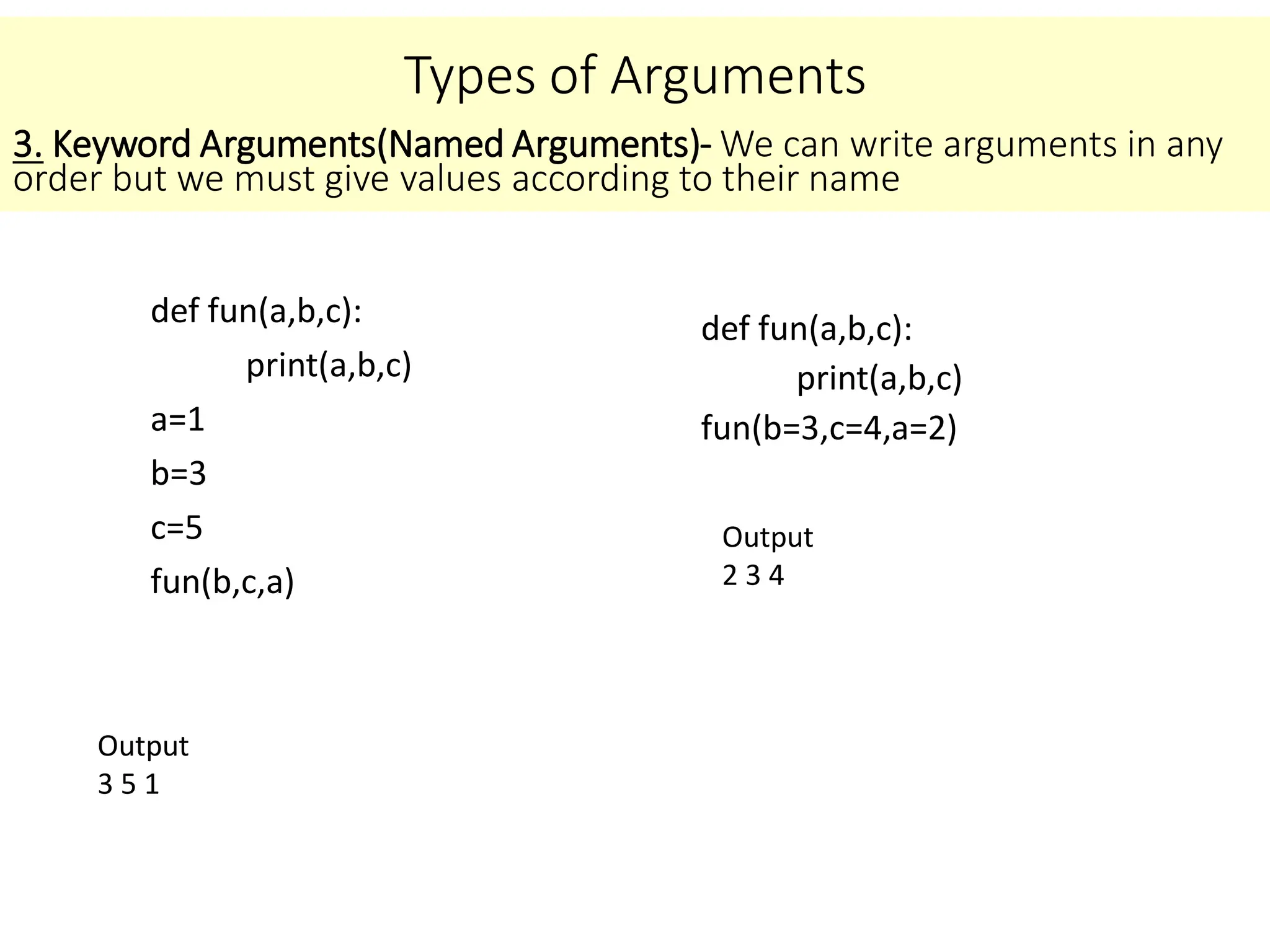 Types of Arguments
def fun(a,b,c):
print(a,b,c)
a=1
b=3
c=5
fun(b,c,a)
3. Keyword Arguments(Named Arguments)- We can write arguments in any
order but we must give values according to their name
Output
3 5 1
def fun(a,b,c):
print(a,b,c)
fun(b=3,c=4,a=2)
Output
2 3 4
 