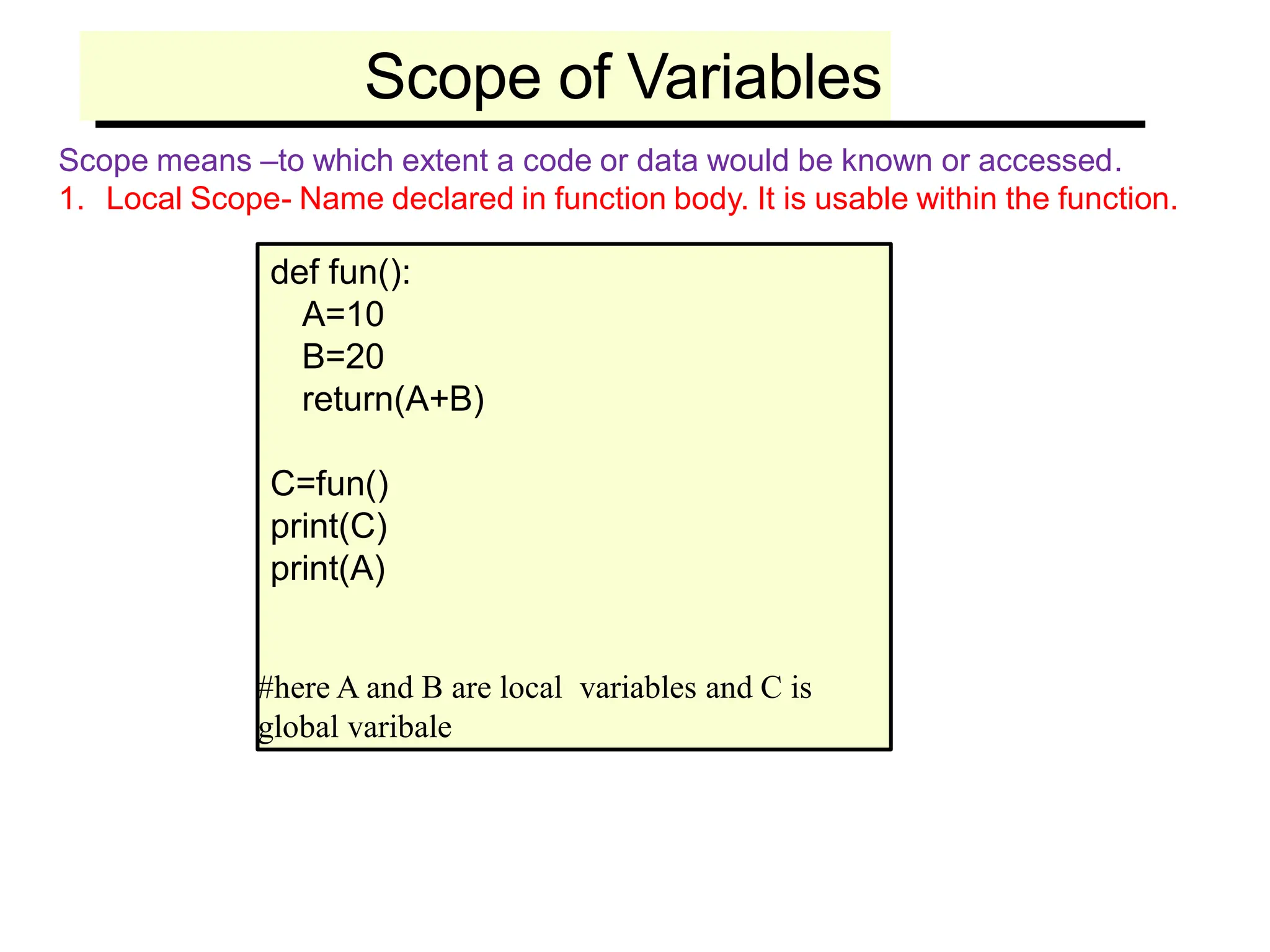 Scope of Variables
Scope means –to which extent a code or data would be known or accessed.
1. Local Scope- Name declared in function body. It is usable within the function.
def fun():
A=10
B=20
return(A+B)
C=fun()
print(C)
print(A)
#here A and B are local variables and C is
global varibale
 