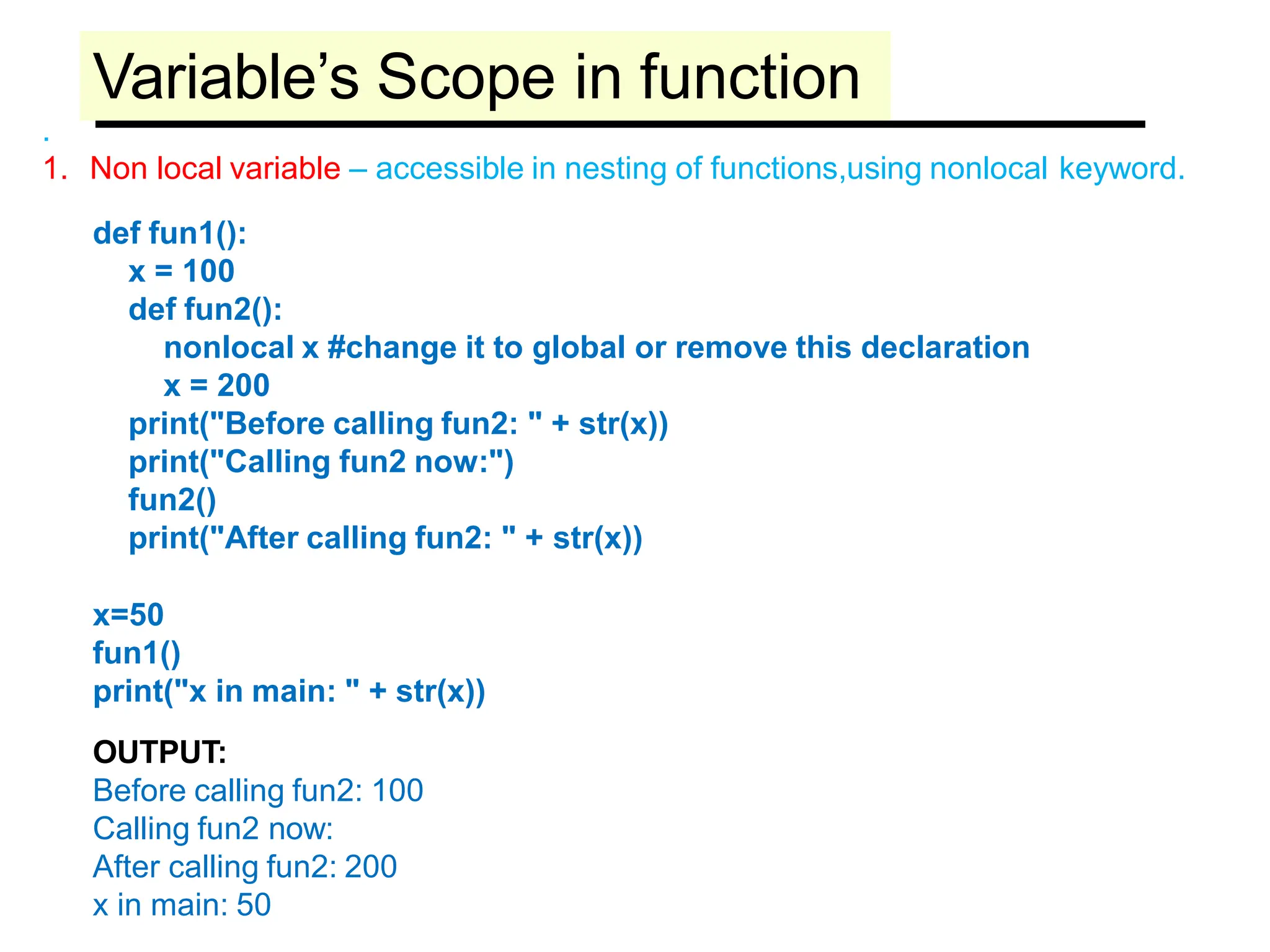 Variable’s Scope in function
.
1. Non local variable – accessible in nesting of functions,using nonlocal keyword.
def fun1():
x = 100
def fun2():
nonlocal x #change it to global or remove this declaration
x = 200
print("Before calling fun2: " + str(x))
print("Calling fun2 now:")
fun2()
print("After calling fun2: " + str(x))
x=50
fun1()
print("x in main: " + str(x))
OUTPUT:
Before calling fun2: 100
Calling fun2 now:
After calling fun2: 200
x in main: 50
 