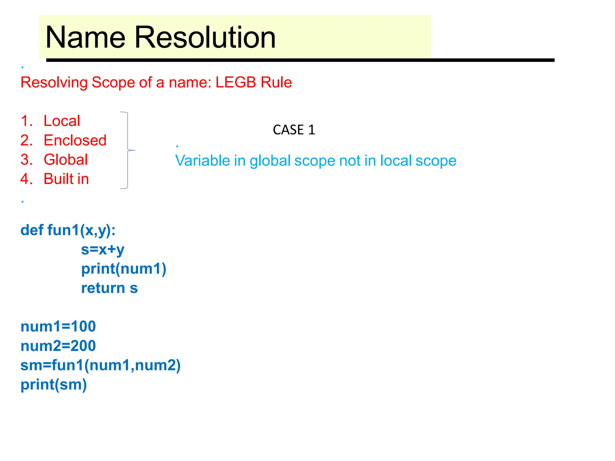 Name Resolution
.
Resolving Scope of a name: LEGB Rule
1. Local
2. Enclosed
3. Global
4. Built in
.
def fun1(x,y):
s=x+y
print(num1)
return s
num1=100
num2=200
sm=fun1(num1,num2)
print(sm)
.
Variable in global scope not in local scope
CASE 1
 