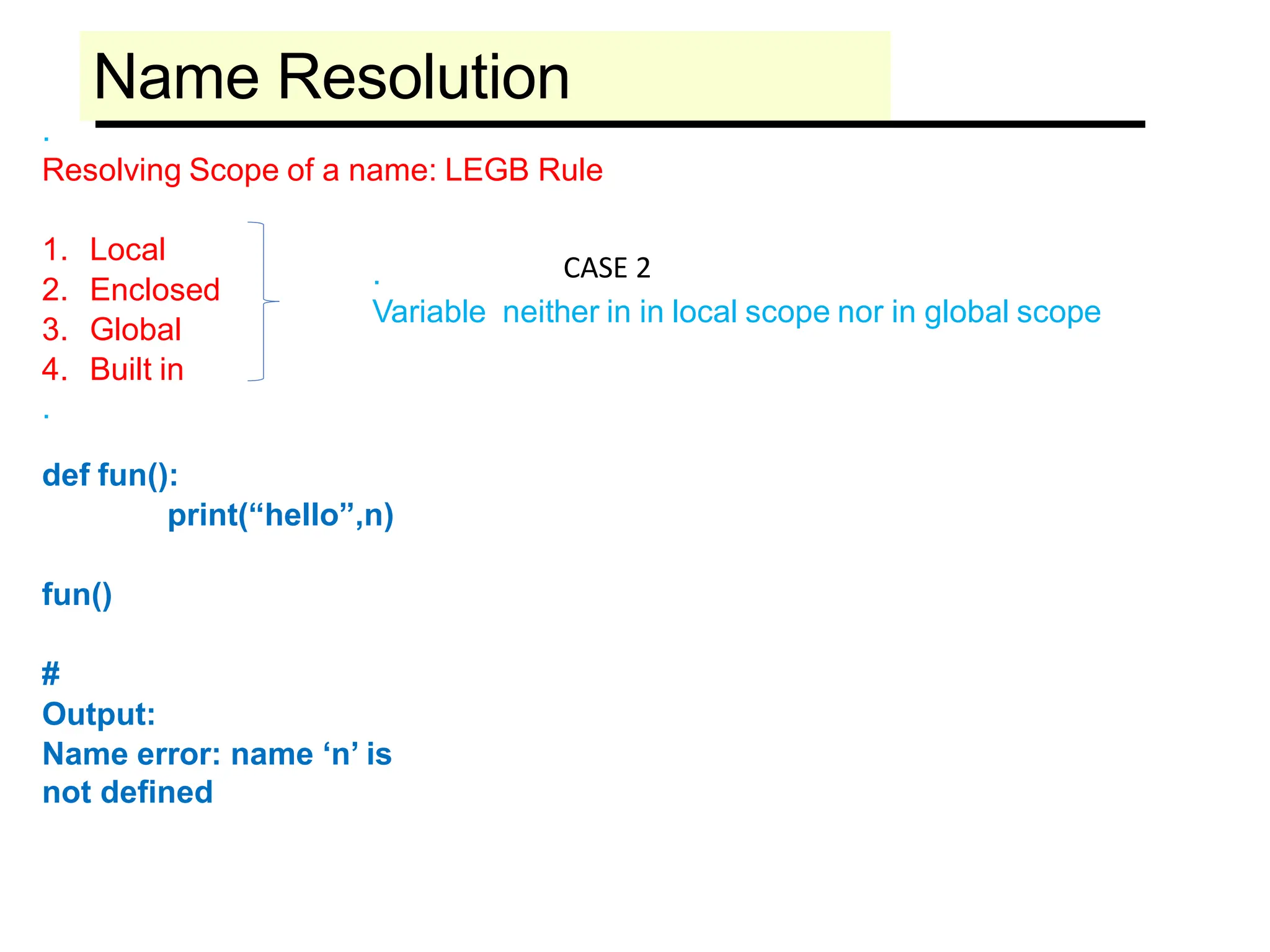 Name Resolution
.
Resolving Scope of a name: LEGB Rule
1. Local
2. Enclosed
3. Global
4. Built in
.
def fun():
print(“hello”,n)
fun()
#
Output:
Name error: name ‘n’ is
not defined
.
Variable neither in in local scope nor in global scope
CASE 2
 