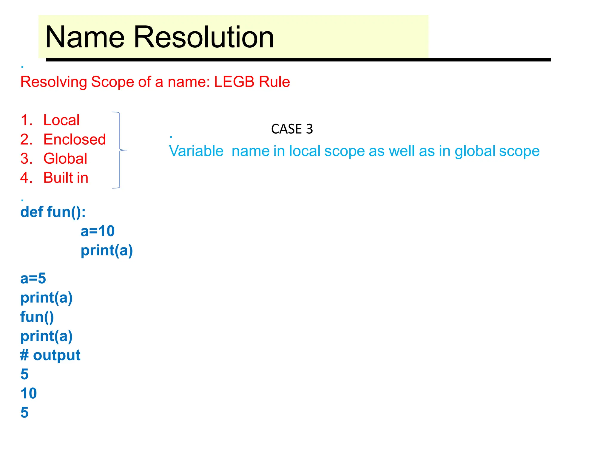 Name Resolution
.
Resolving Scope of a name: LEGB Rule
1. Local
2. Enclosed
3. Global
4. Built in
.
def fun():
a=10
print(a)
a=5
print(a)
fun()
print(a)
# output
5
10
5
.
Variable name in local scope as well as in global scope
CASE 3
 