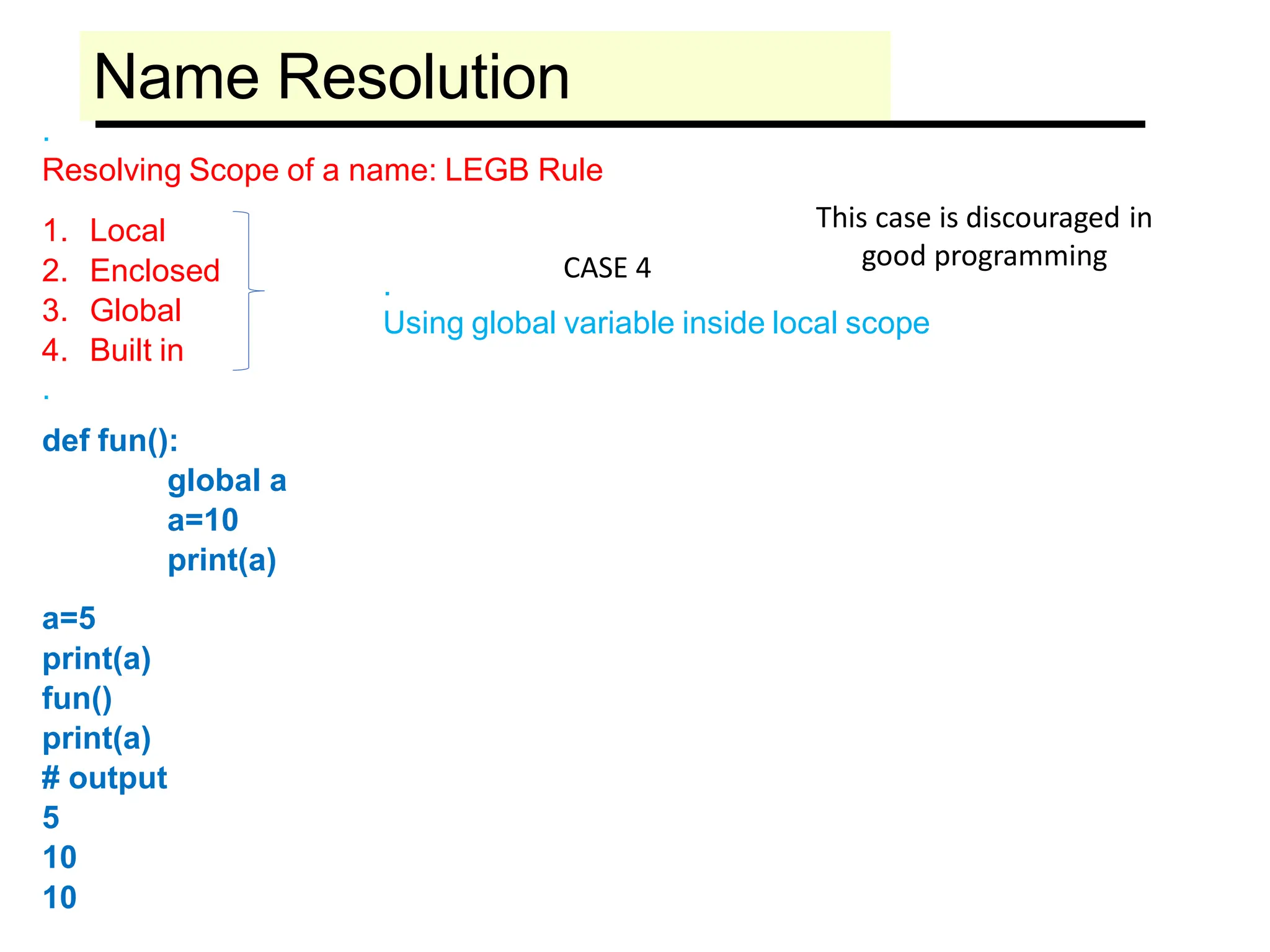 Name Resolution
.
Resolving Scope of a name: LEGB Rule
1. Local
2. Enclosed
3. Global
4. Built in
.
def fun():
global a
a=10
print(a)
a=5
print(a)
fun()
print(a)
# output
5
10
10
.
Using global variable inside local scope
This case is discouraged in
good programming
CASE 4
 