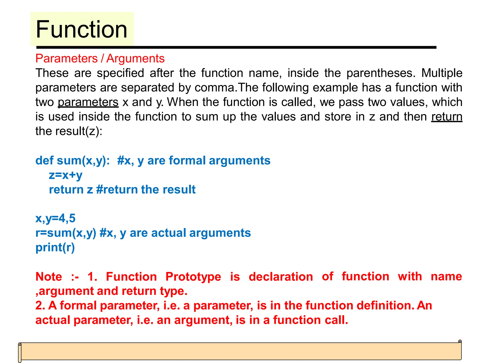 Function
Parameters / Arguments
These are specified after the function name, inside the parentheses. Multiple
parameters are separated by comma.The following example has a function with
two parameters x and y. When the function is called, we pass two values, which
is used inside the function to sum up the values and store in z and then return
the result(z):
def sum(x,y): #x, y are formal arguments
z=x+y
return z #return the result
x,y=4,5
r=sum(x,y) #x, y are actual arguments
print(r)
Note :- 1. Function Prototype is declaration of function with name
,argument and return type.
2. A formal parameter, i.e. a parameter, is in the function definition. An
actual parameter, i.e. an argument, is in a function call.
 
