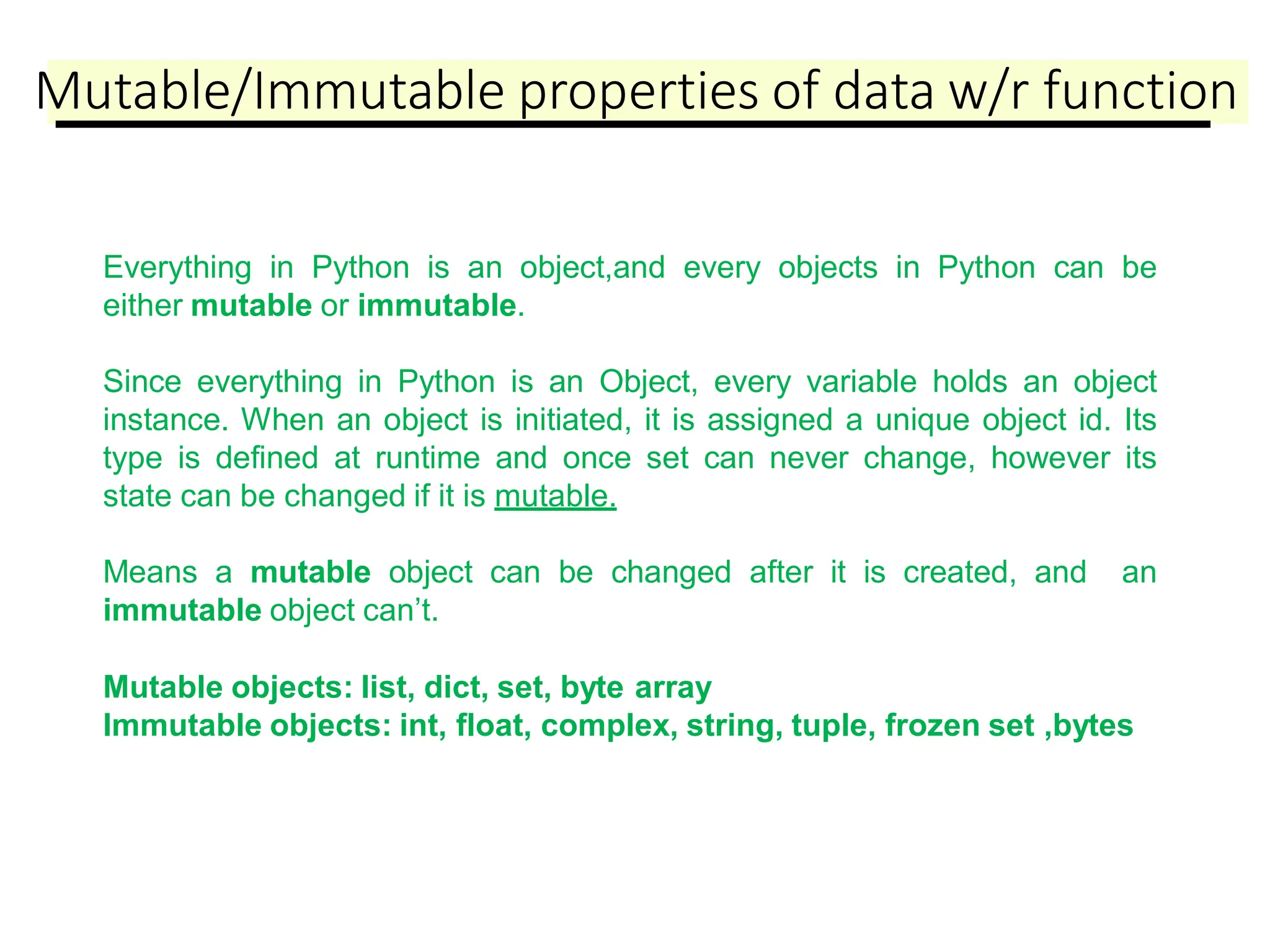 Mutable/Immutable properties of data w/r function
Everything in Python is an object,and every objects in Python can be
either mutable or immutable.
Since everything in Python is an Object, every variable holds an object
instance. When an object is initiated, it is assigned a unique object id. Its
type is defined at runtime and once set can never change, however its
state can be changed if it is mutable.
Means a mutable object can be changed after it is created, and an
immutable object can’t.
Mutable objects: list, dict, set, byte array
Immutable objects: int, float, complex, string, tuple, frozen set ,bytes
 