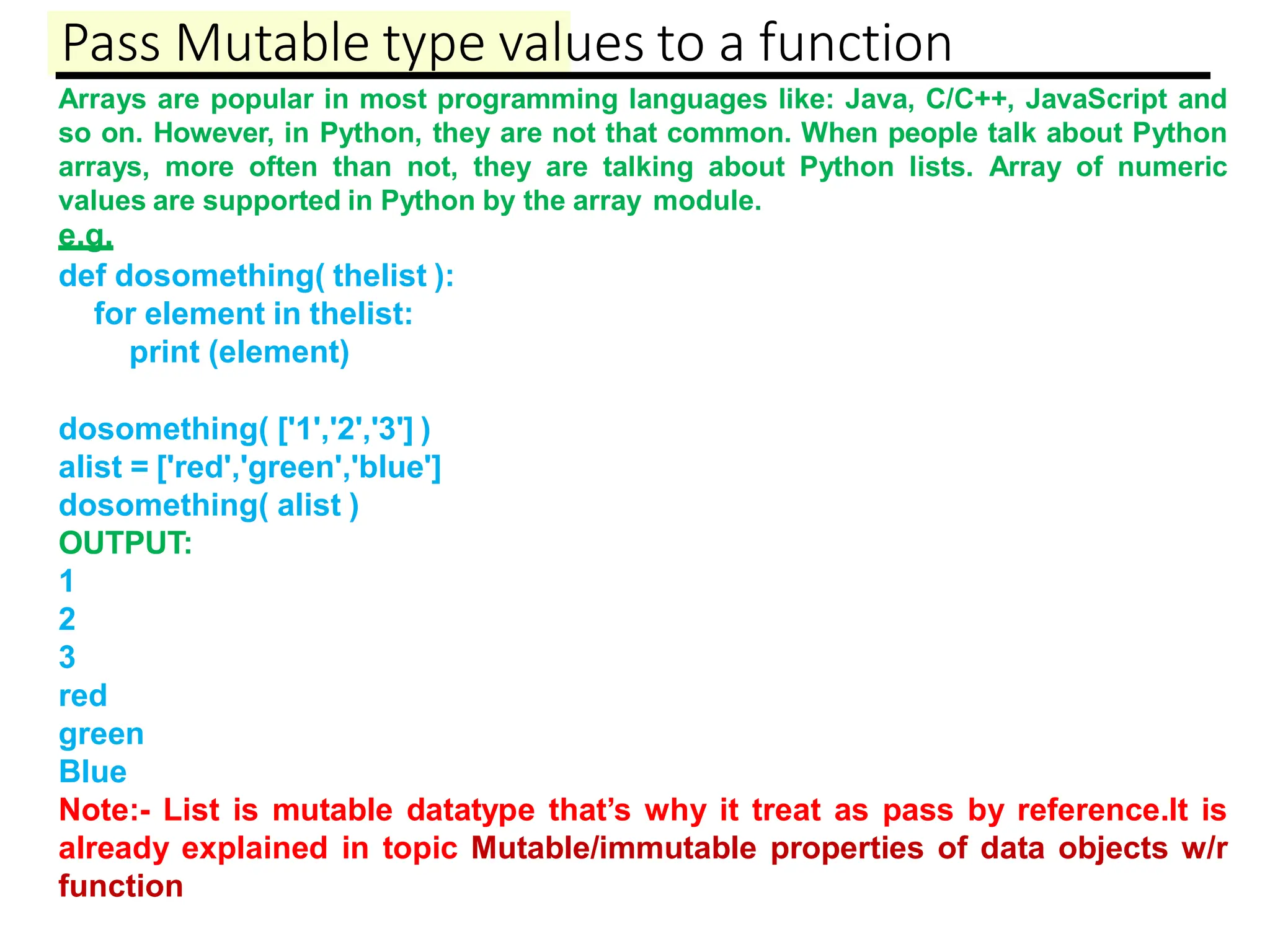 Pass Mutable type values to a function
Arrays are popular in most programming languages like: Java, C/C++, JavaScript and
so on. However, in Python, they are not that common. When people talk about Python
arrays, more often than not, they are talking about Python lists. Array of numeric
values are supported in Python by the array module.
e.g.
def dosomething( thelist ):
for element in thelist:
print (element)
dosomething( ['1','2','3'] )
alist = ['red','green','blue']
dosomething( alist )
OUTPUT:
1
2
3
red
green
Blue
Note:- List is mutable datatype that’s why it treat as pass by reference.It is
already explained in topic Mutable/immutable properties of data objects w/r
function
 