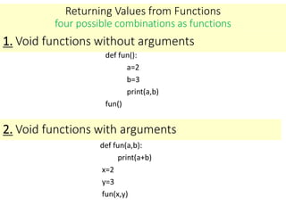 Returning Values from Functions
four possible combinations as functions
def fun():
a=2
b=3
print(a,b)
fun()
1. Void functions without arguments
2. Void functions with arguments
def fun(a,b):
print(a+b)
x=2
y=3
fun(x,y)
 