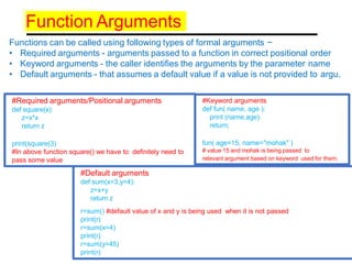 Function Arguments
Functions can be called using following types of formal arguments −
• Required arguments - arguments passed to a function in correct positional order
• Keyword arguments - the caller identifies the arguments by the parameter name
• Default arguments - that assumes a default value if a value is not provided to argu.
#Required arguments/Positional arguments
def square(x):
z=x*x
return z
print(square(3)
#In above function square() we have to definitely need to
pass some value
#Keyword arguments
def fun( name, age ):
print (name,age)
return;
fun( age=15, name="mohak" )
# value 15 and mohak is being passed to
relevant argument based on keyword used for them.
#Default arguments
def sum(x=3,y=4):
z=x+y
return z
r=sum() #default value of x and y is being used when it is not passed
print(r)
r=sum(x=4)
print(r)
r=sum(y=45)
print(r)
 