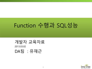 1
Function 수행과 SQL성능
개발자 교육자료
2013.03.02
DA팀 : 유재근
 