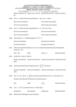 CLASS XI FUNCTIONS WORKSHEET (T)
STHITPRAGYA SCIENCE CLASSES, GANDHIDHAM
ADVANCED MATHEMATICS FOR JEE | BITSAT| GUJCET| OLYMPIADS | IX, X, XI, XII, XII +
MISHAL CHAUHAN (M.Tech, IIT Delhi)
Address 1: Near Gayatri Mandir, Opp. PGVCL Office, Shaktinagar Address 2: Sec-5, G.H.B, Gandhidham
Contact: 9879639888 Email:sthitpragyaclasses@gmail.com
(a) {(x,a),(y,b),(z, c)} (b) {(x,a),(y,c),(z, b)} (c) {(x,b),(y,a),(z, c)} (d) {(x,c),(y,b),(z,
a)}
Q 38. Let f : R  R be a functionsuchthatf(x) = x3
– 6x2
+ 11x – 6. Then
(a) f isone-one andinto (b) f ismany-one andinto
(c) f is one-one andonto (d) f ismany-one andonto
Q 39. Let f : R  R be a functionsuchthatf(x) = x3
+ x2
+ 3x + sinx.Then
(a) f isone-one andinto (b) f isone-one andonto
(c) f is many-one andinto (d) f ismany-one andonto
Q 40. The functionf : R  R definedbyf(x) =6x
+ 6|x|
is
(a) one-one andonto (b) many-one andonto
(c) one-one andinto (d) many-one andinto
Q 41. If the real-valuedfunctionf(x)=px + sinx isa bijectivefunctionthenthe setof possible
value of p  R is
(a) R  {0} (b) R (c) (0, +) (d) none of these
Q 42. Let f(x) =2x + |cos x|.Thenf is
(a) one-one andinto (b) one-one andonto (c) many-one andinto (d) many-one and
onto
Q 43. Let f be a functionfromR to R givenby
2
2
x 4
f(x)
x 1



. Thenf(x) is
(a) one-one andinto (b) one-one andonto (c) many-one andinto (d) many-one and
onto
Q 44. Let f : R  A = y | 0 y
2

 
 
 
 
be a functionsuchthat f(x) =tan-1
(x2
+ x + k),where k isa
constant.The value of k for whichf isan ontofunction,is
(a) 1 (b) 0 (c)
1
4
(d) none of these
Q 45. 2
f(x) x x
  isa functionfromR R. Then f(x) is
(a) injective (b) surjective (c) bijective (d) none of these
Q 46. Whichof the followingisanevenfunction?
 