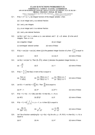 CLASS XI FUNCTIONS WORKSHEET (T)
STHITPRAGYA SCIENCE CLASSES, GANDHIDHAM
ADVANCED MATHEMATICS FOR JEE | BITSAT| GUJCET| OLYMPIADS | IX, X, XI, XII, XII +
MISHAL CHAUHAN (M.Tech, IIT Delhi)
Address 1: Near Gayatri Mandir, Opp. PGVCL Office, Shaktinagar Address 2: Sec-5, G.H.B, Gandhidham
Contact: 9879639888 Email:sthitpragyaclasses@gmail.com
Q 1. If f(x) = x2 + x +  be integral function of the integral variable x then
(a)  is an integer and  is a rational fraction
(b)  and  are integers
(c)  is an integer and  is a rational fraction
(d)  and  are rational fractions
Q 2. Let f(x) = ax2 + bx + c, where a, b, c are rational, and f : Z  Z where Z is the set of
integers. Then a + b is
(a) a negative integer (b) an integer
(c) nonintegral rational number (d) none of these
Q 3. If f(x) = cos []x + cos [x], where [y] is the greatest integer function of y then f
2

 
 
 
is equal to
(a) cos 3 (b) 0 (c) cos 4 (d) none of these
Q 4. Let f(x) = sin (tan-1x). Then [f(- 3 )], where [.] denotes the greatest integer function, is
(a)
3
2
 (b) 0 (c) -1 (d) none of these
Q 5. If f(x) =
x 1
x 1


then f(ax) in term of f(x) is equal to
(a)
f(x) a
1 af(x)


(b)
(a 1)f(x) a 1
(a 1)f(x) a 1
  
  
(c)
(a 1)f(x) a 1
(a 1)f(x) a 1
  
  
(d) none of these
Q 6. Let f(1) = 1 and f(n) = 2
n 1
r 1
f(r)


 . Then
m
n 1
f(n)

 is equal to
(a) 3m – 1 (b) 3m (c) 3m-1 (d) none of these
Q 7. If f(x + 1) + f(x – 1) = 2f(x) and f(0) = 0 then f(n), n  N, is
(a) nf(1) (b) {f(1)}n (c) 0 (d) none of these
Q 8. If f(x + 1) + bf
1
x 1
 
 

 
= x, x  -1, a  b then f(2) is equal to
(a) 2 2
2a b
2(a b )


(b) 2 2
a
a b

(c) 2 2
a 2b
a b


(d) none of these
Q 9. Let f be a function satisfying f(x + y) = f(x) + f(y) for all x, y  R. If f(1) = k then f(n), n  N, is
equal to
(a) kn (b) nk (c) nk (d) none of these
 