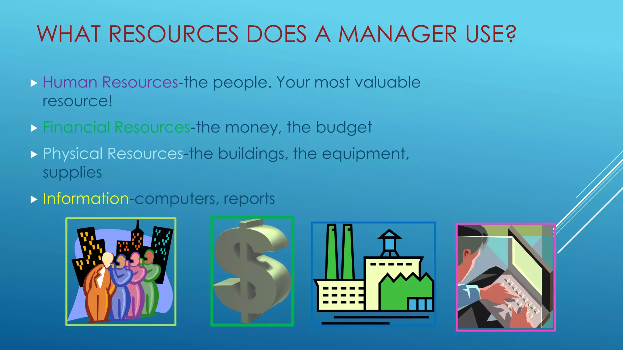 WHAT RESOURCES DOES A MANAGER USE?
 Human Resources-the people. Your most valuable
resource!
 Financial Resources-the money, the budget
 Physical Resources-the buildings, the equipment,
supplies
 Information-computers, reports
 