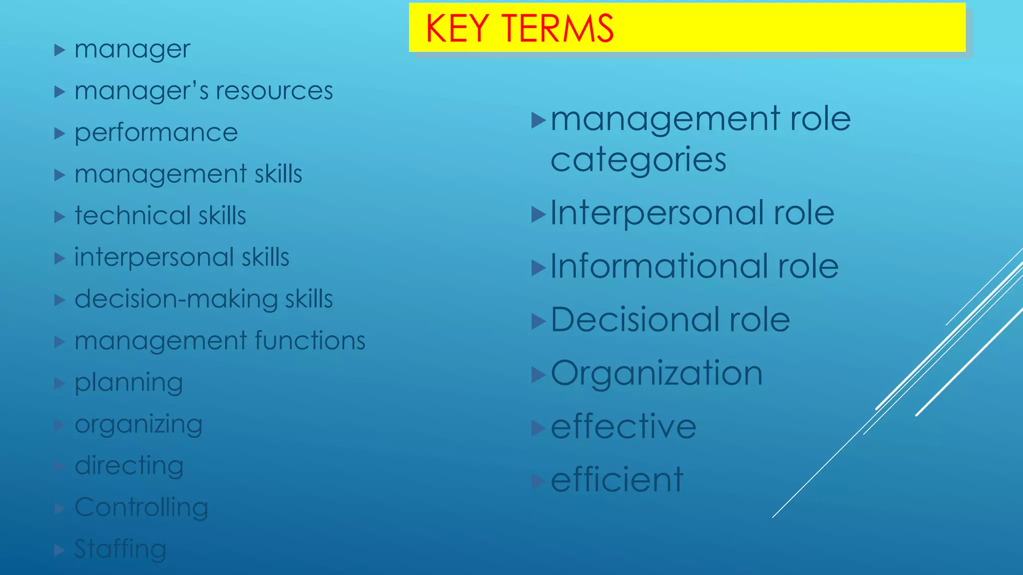 KEY TERMS manager
 manager’s resources
 performance
 management skills
 technical skills
 interpersonal skills
 decision-making skills
 management functions
 planning
 organizing
 directing
 Controlling
 Staffing
management role
categories
Interpersonal role
Informational role
Decisional role
Organization
effective
efficient
 
