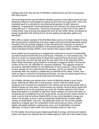 perhaps best of all, they are the un-Wal-Mart, endeavoring to use their buying power
with high purpose.

We’ve all observed the way Wal-Mart’s relentless pursuit of rock bottom prices has had
deleterious effects for both people and planet up and down the supply chain. This is the
inevitable result of a reductionist, one dimensional approach to both value and
wellbeing. To paraphrase Theodore Roszak from the forward to the classic book Small
is Beautiful by E.F. Schumacher, “What sort of business is it that must, for the sake of
market share, hope and pray that people will never be their better selves, but always be
greedy social idiots with nothing finer to do than getting and spending, getting and
spending?”

MEC offers a classic example of the Wal-Mart ethos turned on its head. Instead of using
their buying power to effectively drive down wages and environmental standards across
the planet, they are actively engaged in both educating their customers on issues of
sustainability and lifting the standards of all business partners. (Check out their Supplier
Team Evaluation Process (STEP), not to mention their organic cotton initiative.)

Every retailer has the opportunity to engage their customers on issues of sustainability
(as well as local environmental and social issues, if desired), in a non-invasive way. The
idea is to nurture an upward spiral of values that is good for the environment, good for
your community, and what the hell, good for your store! One of the objectives of the
Green Steps Association going forward is to develop a magazine similar in format and
content to this one, but calibrated for a general readership. The magazine would be
provided to interested retailers for free distribution to their customers. Values-oriented
in-store signage can be a great tool for this purpose, and it’s our intention to invite
companies within the industry to collaborate on materials of this nature. Events, from
clean-up days to concerts to composting workshops, can also be a great opportunity to
connect with the community and provide tools and resources.

As a retailer, perhaps your primary tool in terms of affecting change is your buying
power. Wield those dollars with a dual purpose—both to meet the needs of your
customers and to support the companies in the industry who are doing positive work on
behalf of issues you care about. Communicate your specific concerns about issues that
are important to you to the companies you work with. Another objective of the Green
Steps Association is to establish a web forum where retailers can share information on
companies with compelling enviro and social stories, as well as about what’s checkin’ at
retail. (Look for this by Summer Market 2005.) It may not be feasible to change your
vendor mix abruptly, so think in terms of gradually redistributing it to better reflect
“values of sustainability” over time. The speed with which you can do this probably
depends to a degree upon the composition of the community you serve, and each
retailer will weight aesthetics, performance, price, and “sustainability” somewhat
differently. It’s okay to start small! (The most important thing is to start now.)

For the retailer, the primary issues related specifically to energy, chemical and material
inputs and outputs are relatively few and readily apparent. Here are a few simple things
 