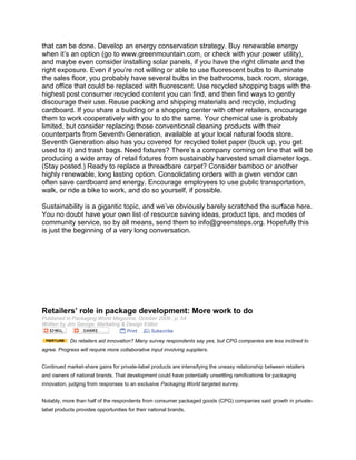that can be done. Develop an energy conservation strategy. Buy renewable energy
when it’s an option (go to www.greenmountain.com, or check with your power utility),
and maybe even consider installing solar panels, if you have the right climate and the
right exposure. Even if you’re not willing or able to use fluorescent bulbs to illuminate
the sales floor, you probably have several bulbs in the bathrooms, back room, storage,
and office that could be replaced with fluorescent. Use recycled shopping bags with the
highest post consumer recycled content you can find, and then find ways to gently
discourage their use. Reuse packing and shipping materials and recycle, including
cardboard. If you share a building or a shopping center with other retailers, encourage
them to work cooperatively with you to do the same. Your chemical use is probably
limited, but consider replacing those conventional cleaning products with their
counterparts from Seventh Generation, available at your local natural foods store.
Seventh Generation also has you covered for recycled toilet paper (buck up, you get
used to it) and trash bags. Need fixtures? There’s a company coming on line that will be
producing a wide array of retail fixtures from sustainably harvested small diameter logs.
(Stay posted.) Ready to replace a threadbare carpet? Consider bamboo or another
highly renewable, long lasting option. Consolidating orders with a given vendor can
often save cardboard and energy. Encourage employees to use public transportation,
walk, or ride a bike to work, and do so yourself, if possible.

Sustainability is a gigantic topic, and we’ve obviously barely scratched the surface here.
You no doubt have your own list of resource saving ideas, product tips, and modes of
community service, so by all means, send them to info@greensteps.org. Hopefully this
is just the beginning of a very long conversation.




Retailers’ role in package development: More work to do
Published in Packaging World Magazine, October 2009 , p. 54
Written by Jim George, Marketing & Design Editor


            Do retailers aid innovation? Many survey respondents say yes, but CPG companies are less inclined to
agree. Progress will require more collaborative input involving suppliers.


Continued market-share gains for private-label products are intensifying the uneasy relationship between retailers
and owners of national brands. That development could have potentially unsettling ramifications for packaging
innovation, judging from responses to an exclusive Packaging World targeted survey.


Notably, more than half of the respondents from consumer packaged goods (CPG) companies said growth in private-
label products provides opportunities for their national brands.
 