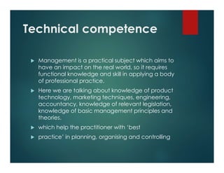 Technical competence
 Management is a practical subject which aims to
have an impact on the real world, so it requires
functional knowledge and skill in applying a body
of professional practice.
 Here we are talking about knowledge of product
technology, marketing techniques, engineering,
accountancy, knowledge of relevant legislation,
knowledge of basic management principles and
theories.
 which help the practitioner with ‘best
 practice’ in planning, organising and controlling
 