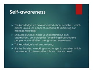 Self-awareness
 The knowledge we have acquired about ourselves, which
makes up our self-concept, is central to improving our
management skills.
 Knowing ourselves helps us understand our own
assumptions, our categories for defining situations and
people, our sensitivities, strengths and weaknesses.
 This knowledge is self empowering.
 It is the first step in making any changes to ourselves which
are needed to develop the skills we think we need.
 