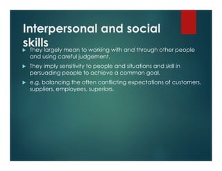 Interpersonal and social
skills They largely mean to working with and through other people
and using careful judgement.
 They imply sensitivity to people and situations and skill in
persuading people to achieve a common goal.
 e.g. balancing the often conflicting expectations of customers,
suppliers, employees, superiors.
 