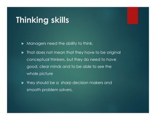 Thinking skills
 Managers need the ability to think.
 That does not mean that they have to be original
conceptual thinkers, but they do need to have
good, clear minds and to be able to see the
whole picture
 they should be a sharp decision makers and
smooth problem solvers.
 