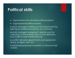Political skills
 Organisations are ultimately political systems.
 Organisational politics involves:
● senior managers building up their departments by
fighting for additional resources and authority;
● senior managers engaging in debate over the
‘meaning’ of the strategic plan so that definitions
favourable to their interests prevail;
● conflict between departments over equipment,
space, budgets, staff, etc.;
● individuals jockeying for position to advance their
careers.
 