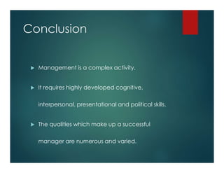 Conclusion
 Management is a complex activity.
 It requires highly developed cognitive,
interpersonal, presentational and political skills.
 The qualities which make up a successful
manager are numerous and varied.
 
