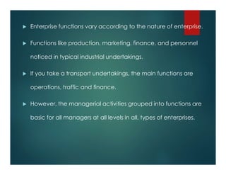  Enterprise functions vary according to the nature of enterprise.
 Functions like production, marketing, finance, and personnel
noticed in typical industrial undertakings.
 If you take a transport undertakings, the main functions are
operations, traffic and finance.
 However, the managerial activities grouped into functions are
basic for all managers at all levels in all, types of enterprises.
 