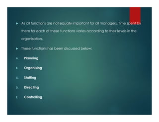 As all functions are not equally important for all managers, time spent by
them for each of these functions varies according to their levels in the
organisation.
 These functions has been discussed below:
A. Planning
B. Organising
C. Staffing
D. Directing
E. Controlling
 