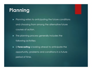 Planning
 Planning refers to anticipating the future conditions
and choosing from among the alternative future
courses of action.
 The planning process generally includes the
following activities:
 i) Forecasting is looking ahead to anticipate the
opportunity, problems and conditions in a future
period of time.
 