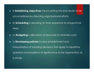  ii) Establishing objectives means setting the end results to be
accomplished by directing organisational efforts.
 iii) Scheduling is deciding on time sequence for programme
steps.
 iv) Budgeting is allocation of resources to minimise costs.
 v) Developing policies involve establishment and
interpretation of standing decisions that apply to repetitive
questions and problems of significance to be organisation as
a whole.
 